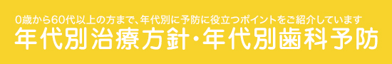 0歳から60代以上の方まで、年代別に予防に役立つポイントをご紹介しています 年代別治療方針・年代別歯科予防